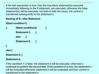 If the test expression is true, then the true-block statement(s) executed immediately following to the if statement, are executed; otherwise the false statement(s) will be executed, not both.In both the cases, the control is transferred subsequently to the statement-x. Nesting of If—else Statement If(test condition1) { if(test condition2) { Statement-1; } else { Statement-2; } } else { Statement-3; } Statement-x; If the condition-1 is false, the statement-3 will be executed; otherwise it continues to perform the second test. If the condition-2 is true, the statement-1 will be evaluated;otherwise statement-2 will be evaluated and then control is transferred to the statement-x. 