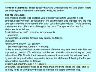 Iteration Statement :  These specify how and when looping will take place. There are three types of Iteration statements: while, do and for The for Statement  The first line of a for loop enables you to specify a starting value for a loop counter, specify the test condition that will exit the loop, and indicate how the loop counter should be incremented after each pass through the loop. This is definitely a statement that offers a lot of bang for the buck. The syntax of a Java for statement is as follows:  for (initialization; testExpression; incremement)     statement  For example, a sample for loop may appear as follows:  int count; for (count=0; count<100; count++)     System.out.println(&quot;Count = &quot; + count);  In this example, the initialization statement of the for loop sets count to 0. The test expression, count < 100, indicates that the loop should continue as long as count is less than 100. Finally, the increment statement increments the value of count by one. As long as the test expression is true, the statement following the for loop setup will be executed, as follows:  System.out.println(&quot;Count = &quot; + count);  Of course, you probably need to do more than one thing inside the loop. This is as easy to do as using curly braces to indicate the scope of the for loop. 