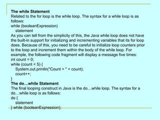 The while Statement Related to the for loop is the while loop. The syntax for a while loop is as follows:  while (booleanExpression)     statement  As you can tell from the simplicity of this, the Java while loop does not have the built-in support for initializing and incrementing variables that its for loop does. Because of this, you need to be careful to initialize loop counters prior to the loop and increment them within the body of the while loop. For example, the following code fragment will display a message five times:  int count = 0; while (count < 5) {     System.out.println(&quot;Count = &quot; + count);     count++; }  The do…while Statement  The final looping construct in Java is the do…while loop. The syntax for a do…while loop is as follows:  do {     statement } while (booleanExpression);  
