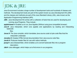 JDK & JRE Java Environment includes a large number of development tools and hundreds of classes and  methods. The development tools are part of the system known as Java Development Kit (JDK)  and the classes and methods are part of the Java Standard Library (JSL), also known as the  Application Programming Interface (API). JDK :  Java Development Kit comes with a collection of tools that are used for developing and    running Java Programs. They include : appletviewer->  Enables us to run Java Applets (Without using java compatible browser) Java    Java Interpreter, which runs applets and applications by reading and interpreting bytecode    files. Javac    The Java compiler, which translates Java source code to byte code files that the    interpreter understad. Javadoc   Creates HTML-format documentation from Java source code files. Javah    Produces header files for use with native methods. javap    Java disassembler, which enables us to convert bytecode files into a program description. Jdb   Java debugger, which helps us to find errors in our programs. 