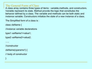 The General Form of Class A class array contains three types of items : variable,methods, and constructors. Variable represent its state. Method provide the logic that constitutes the behavior defined by a class. The variable and methods can be both static and instance variable. Constructors initialize the state of a new instance of a class. The Simplified form of a class is : class clsName { //instance variable declarations type1 varName1=value1; type2 varName2=value2; … .. //constructor clsName(cparams1) { // body of constructor } 