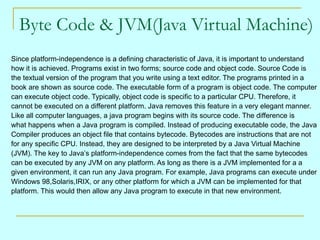 Byte Code & JVM(Java Virtual Machine)  Since platform-independence is a defining characteristic of Java, it is important to understand  how it is achieved. Programs exist in two forms; source code and object code. Source Code is  the textual version of the program that you write using a text editor. The programs printed in a  book are shown as source code. The executable form of a program is object code. The computer  can execute object code. Typically, object code is specific to a particular CPU. Therefore, it  cannot be executed on a different platform. Java removes this feature in a very elegant manner.  Like all computer languages, a java program begins with its source code. The difference is what happens when a Java program is compiled. Instead of producing executable code, the Java  Compiler produces an object file that contains bytecode. Bytecodes are instructions that are not  for any specific CPU. Instead, they are designed to be interpreted by a Java Virtual Machine  (JVM). The key to Java’s platform-independence comes from the fact that the same bytecodes  can be executed by any JVM on any platform. As long as there is a JVM implemented for a a  given environment, it can run any Java program. For example, Java programs can execute under  Windows 98,Solaris,IRIX, or any other platform for which a JVM can be implemented for that platform. This would then allow any Java program to execute in that new environment. 
