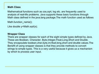 Math Class Mathematical functions such as cos,sqrt, log etc. are frequently used to analysis of real-life problems. Java supports these basic functions through Math class defined in the java.lang package.The math function used as follows  Math.function_name();  Like double y=Math.sqrt(x); Wrapper Class  There are wrapper classes for each of the eight simple types defined by Java. These are Boolean, Character, Byte,Integer,Float,Long,Short and Double. They encapsulate boolean,char,byte,int,float,long,short and double values.The Benefit of using wrapper classes is that they provide methods to convert strings to simple types. This is a very useful because it gives us a mechanism by which to process user input. 