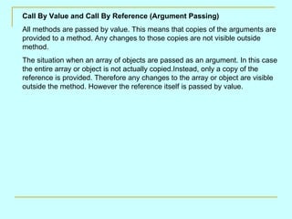 Call By Value and Call By Reference (Argument Passing) All methods are passed by value. This means that copies of the arguments are provided to a method. Any changes to those copies are not visible outside method.  The situation when an array of objects are passed as an argument. In this case the entire array or object is not actually copied.Instead, only a copy of the reference is provided. Therefore any changes to the array or object are visible outside the method. However the reference itself is passed by value. 