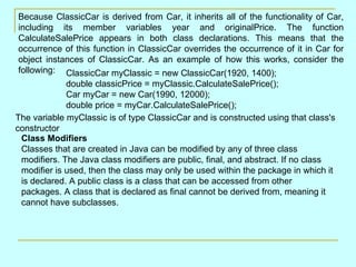 Because ClassicCar is derived from Car, it inherits all of the functionality of Car, including its member variables year and originalPrice. The function CalculateSalePrice appears in both class declarations. This means that the occurrence of this function in ClassicCar overrides the occurrence of it in Car for object instances of ClassicCar. As an example of how this works, consider the following:  ClassicCar myClassic = new ClassicCar(1920, 1400); double classicPrice = myClassic.CalculateSalePrice(); Car myCar = new Car(1990, 12000); double price = myCar.CalculateSalePrice();  The variable myClassic is of type ClassicCar and is constructed using that class's constructor  Class Modifiers Classes that are created in Java can be modified by any of three class modifiers. The Java class modifiers are public, final, and abstract. If no class modifier is used, then the class may only be used within the package in which it is declared. A public class is a class that can be accessed from other packages. A class that is declared as final cannot be derived from, meaning it cannot have subclasses. 