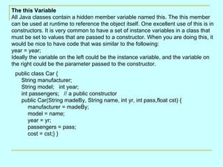 public class Car {     String manufacturer;     String model;   int year;     int passengers;   // a public constructor     public Car(String madeBy, String name, int yr, int pass,float cst) {         manufacturer = madeBy;         model = name;          year = yr;         passengers = pass;          cost = cst;} }  The this Variable All Java classes contain a hidden member variable named this. The this member can be used at runtime to reference the object itself. One excellent use of this is in constructors. It is very common to have a set of instance variables in a class that must be set to values that are passed to a constructor. When you are doing this, it would be nice to have code that was similar to the following:  year = year;  Ideally the variable on the left could be the instance variable, and the variable on the right could be the parameter passed to the constructor. 