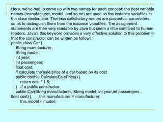   Here, we've had to come up with two names for each concept: the best variable names (manufacturer, model, and so on) are used as the instance variables in the class declaration. The less satisfactory names are passed as parameters so as to distinguish them from the instance variables. The assignment statements are then very readable by Java but seem a little contrived to human readers. Java's this keyword provides a very effective solution to this problem in that the constructor can be written as follows:  public class Car {     String manufacturer;     String model;     int year;     int passengers;     float cost;     // calculate the sale price of a car based on its cost     public double CalculateSalePrice() {         return cost * 1.5;     }   // a public constructor     public Car(String manufacturer, String model, int year,int passengers, float cost) {       this.manufacturer = manufacturer;         this.model = model;  
