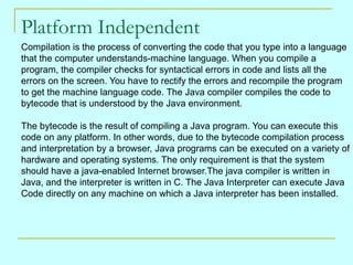 Platform Independent Compilation is the process of converting the code that you type into a language that the computer understands-machine language. When you compile a  program, the compiler checks for syntactical errors in code and lists all the  errors on the screen. You have to rectify the errors and recompile the program  to get the machine language code. The Java compiler compiles the code to  bytecode that is understood by the Java environment. The bytecode is the result of compiling a Java program. You can execute this  code on any platform. In other words, due to the bytecode compilation process and interpretation by a browser, Java programs can be executed on a variety of  hardware and operating systems. The only requirement is that the system  should have a java-enabled Internet browser.The java compiler is written in  Java, and the interpreter is written in C. The Java Interpreter can execute Java  Code directly on any machine on which a Java interpreter has been installed. 