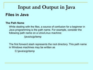 Input and Output in Java Files in Java The Path Name While dealing with the files, a source of confusion for a beginner in Java programming is the path name. For example, consider the following path name on a Unix/Linux machine: /java/scjp/temp The first forward slash represents the root directory. This path name in Windows machines may be written as C:\java\scjp\temp 