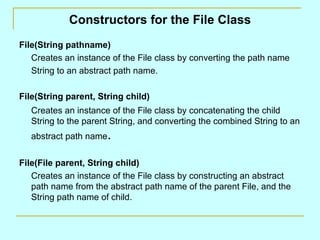 Constructors for the File Class File(String pathname) Creates an instance of the File class by converting the path name String to an abstract path name. File(String parent, String child) Creates an instance of the File class by concatenating the child String to the parent String, and converting the combined String to an abstract path name . File(File parent, String child) Creates an instance of the File class by constructing an abstract path name from the abstract path name of the parent File, and the String path name of child. 