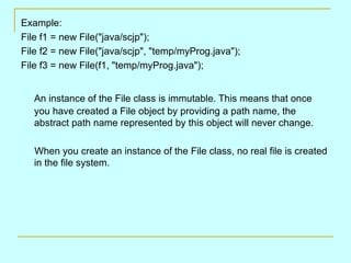 Example: File f1 = new File(&quot;java/scjp&quot;); File f2 = new File(&quot;java/scjp&quot;, &quot;temp/myProg.java&quot;); File f3 = new File(f1, &quot;temp/myProg.java&quot;); An instance of the File class is immutable. This means that once you have created a File object by providing a path name, the abstract path name represented by this object will never change. When you create an instance of the File class, no real file is created in the file system. 