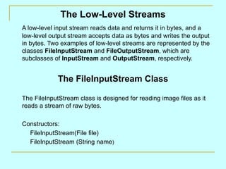 The Low-Level Streams A low-level input stream reads data and returns it in bytes, and a low-level output stream accepts data as bytes and writes the output in bytes. Two examples of low-level streams are represented by the classes  FileInputStream  and  FileOutputStream , which are subclasses of  InputStream  and  OutputStream , respectively. The FileInputStream Class The FileInputStream class is designed for reading image files as it reads a stream of raw bytes. Constructors: FileInputStream(File file) FileInputStream (String name ) 