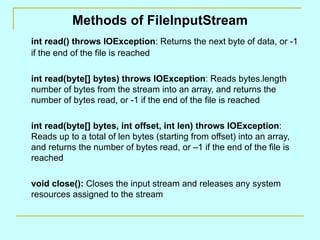 Methods of FileInputStream int read() throws IOException : Returns the next byte of data, or -1 if the end of the file is reached int read(byte[] bytes) throws IOException : Reads bytes.length number of bytes from the stream into an array, and returns the number of bytes read, or -1 if the end of the file is reached int read(byte[] bytes, int offset, int len) throws IOException : Reads up to a total of len bytes (starting from offset) into an array, and returns the number of bytes read, or –1 if the end of the file is reached  void close():  Closes the input stream and releases any system resources assigned to the stream 