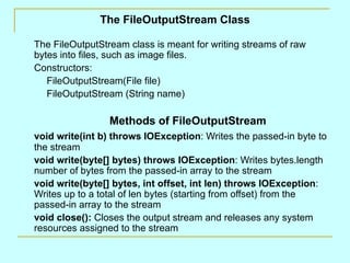 The FileOutputStream Class The FileOutputStream class is meant for writing streams of raw bytes into files, such as image files. Constructors: FileOutputStream(File file) FileOutputStream (String name) Methods of FileOutputStream void write(int b) throws IOException : Writes the passed-in byte to the stream void write(byte[] bytes) throws IOException : Writes bytes.length number of bytes from the passed-in array to the stream void write(byte[] bytes, int offset, int len) throws IOException : Writes up to a total of len bytes (starting from offset) from the passed-in array to the stream void close():  Closes the output stream and releases any system resources assigned to the stream 