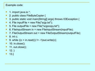 Example code: 1. import java.io.*; 2. public class FileByteCopier { 3. public static void main(String[] args) throws IOException { 4. File inputFile = new File(&quot;scjp.txt&quot;); 5. File outputFile = new File(&quot;scjpcopy.txt&quot;); 6. FileInputStream in = new FileInputStream(inputFile); 7. FileOutputStream out = new FileOutputStream(outputFile); 8. int c; 9. while ((c = in.read()) != -1)out.write(c); 10. in.close(); 11. out.close(); 12. } 13.} 