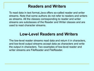Readers and Writers To read data in text format,Java offers so-called reader and writer streams. Note that some authors do not refer to readers and writers as streams. All the classes corresponding to reader and writer streams are subclasses of the Reader and Writer classes and are used to read character streams. Low-Level Readers and Writers The low-level reader streams read data and return it in characters, and low-level output streams accept data as characters and write the output in characters. Two examples of low-level reader and writer streams are FileReader and FileReader. 