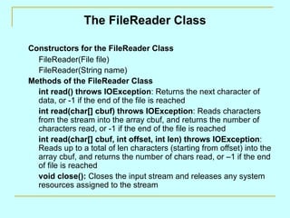 The FileReader Class Constructors for the FileReader Class FileReader(File file) FileReader(String name) Methods of the FileReader Class int read() throws IOException : Returns the next character of data, or -1 if the end of the file is reached int read(char[] cbuf) throws IOException : Reads characters from the stream into the array cbuf, and returns the number of characters read, or -1 if the end of the file is reached int read(char[] cbuf, int offset, int len) throws IOException : Reads up to a total of len characters (starting from offset) into the array cbuf, and returns the number of chars read, or –1 if the end of file is reached void close():  Closes the input stream and releases any system resources assigned to the stream 
