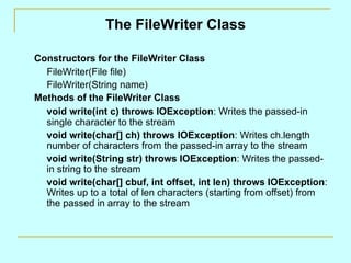 The FileWriter Class Constructors for the FileWriter Class FileWriter(File file) FileWriter(String name) Methods of the FileWriter Class void write(int c) throws IOException : Writes the passed-in single character to the stream  void write(char[] ch) throws IOException : Writes ch.length number of characters from the passed-in array to the stream void write(String str) throws IOException : Writes the passed-in string to the stream void write(char[] cbuf, int offset, int len) throws IOException : Writes up to a total of len characters (starting from offset) from the passed in array to the stream 