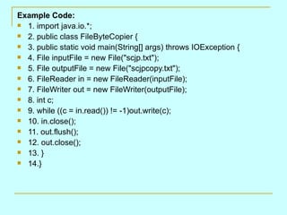 Example Code: 1. import java.io.*; 2. public class FileByteCopier { 3. public static void main(String[] args) throws IOException { 4. File inputFile = new File(&quot;scjp.txt&quot;); 5. File outputFile = new File(&quot;scjpcopy.txt&quot;); 6. FileReader in = new FileReader(inputFile); 7. FileWriter out = new FileWriter(outputFile); 8. int c; 9. while ((c = in.read()) != -1)out.write(c); 10. in.close(); 11. out.flush(); 12. out.close(); 13. } 14.} 
