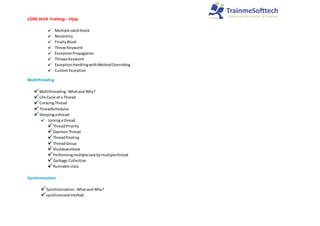 CORE JAVA Training - Vijay
Multiple catchblock
Nestedtry
FinallyBlock
Throw Keyword
ExceptionPropagation
ThrowsKeyword
ExceptionHandlingwithMethodOverriding
CustomException
Multithreading
Multithreading:Whatand Why?
Life Cycle of a Thread
CreatingThread
ThreadSchedular
Sleepingathread
Joiningathread
ThreadPriority
DaemonThread
ThreadPooling
ThreadGroup
ShutdownHook
Performingmultipletaskbymultiplethread
Garbage Collection
Runnable class
Synchronization
Synchronization:Whatand Why?
synchronizedmethod
 