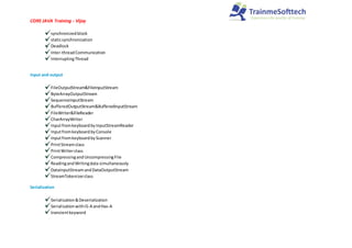 CORE JAVA Training - Vijay
synchronizedblock
staticsynchronization
Deadlock
Inter-threadCommunication
InterruptingThread
Input and output
FileOutputStream&FileInputStream
ByteArrayOutputStream
SequenceInputStream
BufferedOutputStream&BufferedInputStream
FileWriter&FileReader
CharArrayWriter
Inputfromkeyboardby InputStreamReader
InputfromkeyboardbyConsole
InputfromkeyboardbyScanner
PrintStreamclass
PrintWriterclass
CompressingandUncompressingFile
ReadingandWritingdata simultaneously
DataInputStreamandDataOutputStream
StreamTokenizerclass
Serialization
Serialization&Deserialization
SerializationwithIS-A andHas-A
transientkeyword
 
