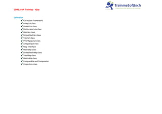 CORE JAVA Training - Vijay
Collection
CollectionFramework
ArrayListclass
LinkedListclass
ListIteratorinterface
HashSetclass
LinkedHashSetclass
TreeSetclass
PriorityQueue class
ArrayDeque class
Map interface
HashMap class
LinkedHashMapclass
TreeMapclass
Hashtable class
Comparable andComparator
Propertiesclass
 