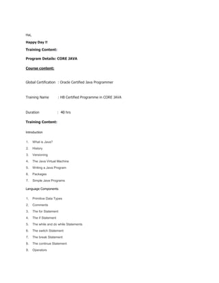 Hai,
Happy Day !!
Training Content:
Program Details: CORE JAVA
Course content:
Global Certification : Oracle Certified Java Programmer
Training Name : HB Certified Programme in CORE JAVA
Duration : 40 hrs
Training Content:
Introduction
1. What is Java?
2. History
3. Versioning
4. The Java Virtual Machine
5. Writing a Java Program
6. Packages
7. Simple Java Programs
Language Components
1. Primitive Data Types
2. Comments
3. The for Statement
4. The if Statement
5. The while and do while Statements
6. The switch Statement
7. The break Statement
8. The continue Statement
9. Operators
 