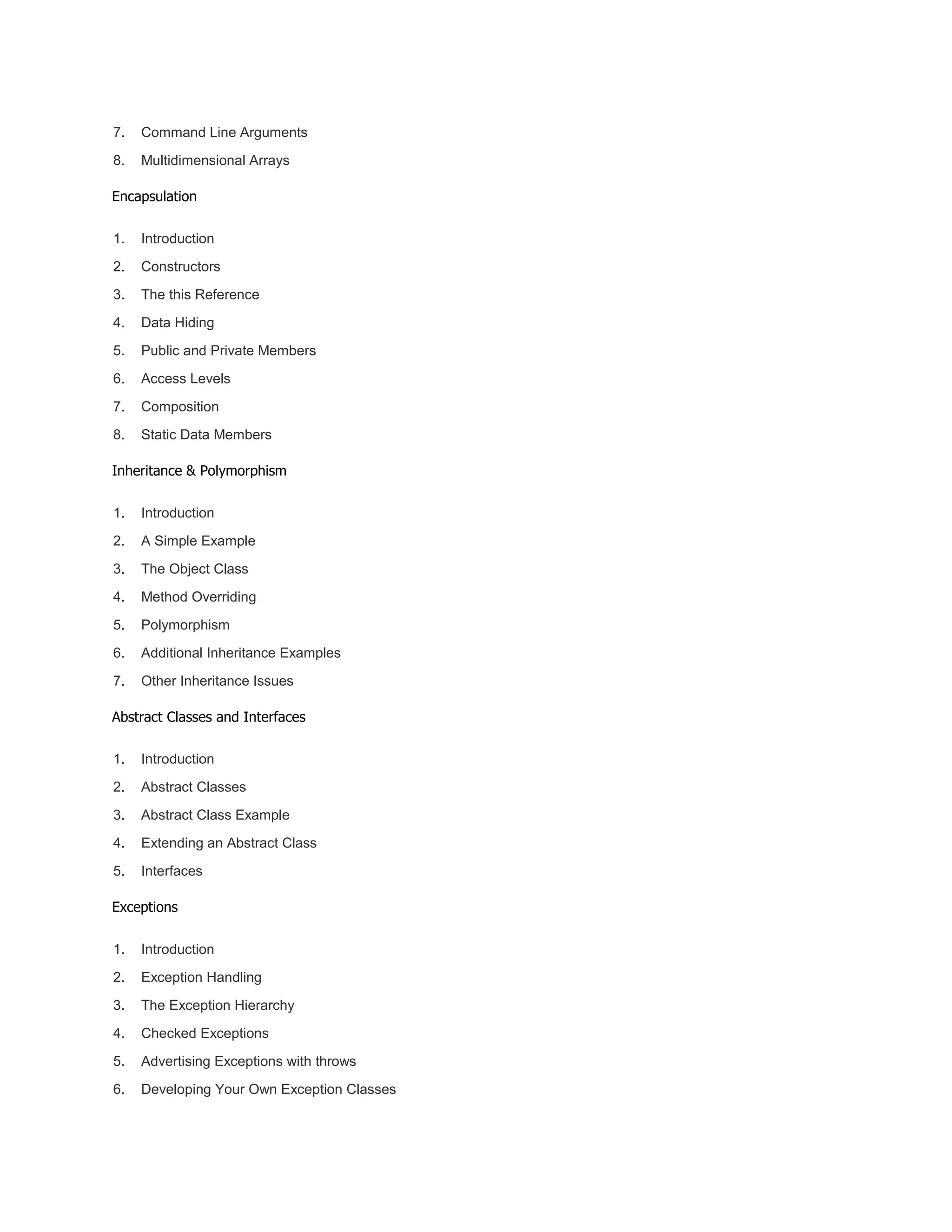 7. Command Line Arguments
8. Multidimensional Arrays
Encapsulation
1. Introduction
2. Constructors
3. The this Reference
4. Data Hiding
5. Public and Private Members
6. Access Levels
7. Composition
8. Static Data Members
Inheritance & Polymorphism
1. Introduction
2. A Simple Example
3. The Object Class
4. Method Overriding
5. Polymorphism
6. Additional Inheritance Examples
7. Other Inheritance Issues
Abstract Classes and Interfaces
1. Introduction
2. Abstract Classes
3. Abstract Class Example
4. Extending an Abstract Class
5. Interfaces
Exceptions
1. Introduction
2. Exception Handling
3. The Exception Hierarchy
4. Checked Exceptions
5. Advertising Exceptions with throws
6. Developing Your Own Exception Classes
 