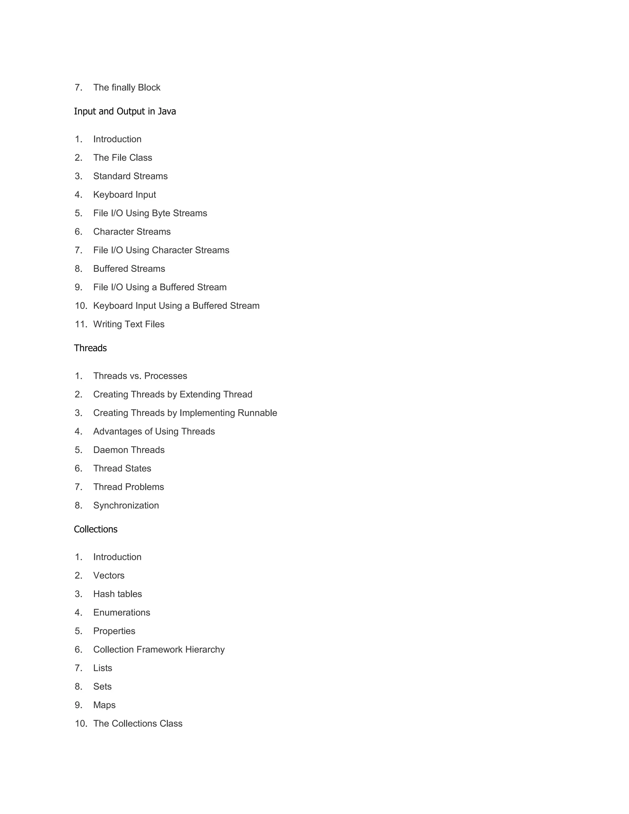 7. The finally Block
Input and Output in Java
1. Introduction
2. The File Class
3. Standard Streams
4. Keyboard Input
5. File I/O Using Byte Streams
6. Character Streams
7. File I/O Using Character Streams
8. Buffered Streams
9. File I/O Using a Buffered Stream
10. Keyboard Input Using a Buffered Stream
11. Writing Text Files
Threads
1. Threads vs. Processes
2. Creating Threads by Extending Thread
3. Creating Threads by Implementing Runnable
4. Advantages of Using Threads
5. Daemon Threads
6. Thread States
7. Thread Problems
8. Synchronization
Collections
1. Introduction
2. Vectors
3. Hash tables
4. Enumerations
5. Properties
6. Collection Framework Hierarchy
7. Lists
8. Sets
9. Maps
10. The Collections Class
 