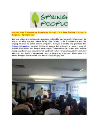 Improve Your Programming Knowledge through Core Java Training Courses in
Bangalore – Spring People
Java is an object-oriented encoding language developed by Sun micro soft. It is probably the
progress encoding language. Java ended up being decided on for the reason that encoding
language intended for system personal computers. It may be trained by very good Core Java
Training in Bangalore. Java has distributed, safeguarded, architectural mastery, powerful,
multiple threaded and also dynamic terminologies. This course can be created after, and also
manage anywhere”. Just about the most significant features of Java is usually in which, it is
able to go effortlessly in one personal computer completely to another. What's more, it is
able to manage a similar method in a number of operating systems.
 