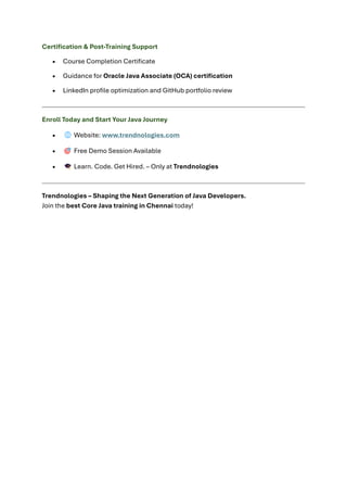 Certification & Post-Training Support
• Course Completion Certificate
• Guidance for Oracle Java Associate (OCA) certification
• LinkedIn profile optimization and GitHub portfolio review
Enroll Today and Start Your Java Journey
• Website: www.trendnologies.com
• Free Demo Session Available
• Learn. Code. Get Hired. – Only at Trendnologies
Trendnologies – Shaping the Next Generation of Java Developers.
Join the best Core Java training in Chennai today!
 