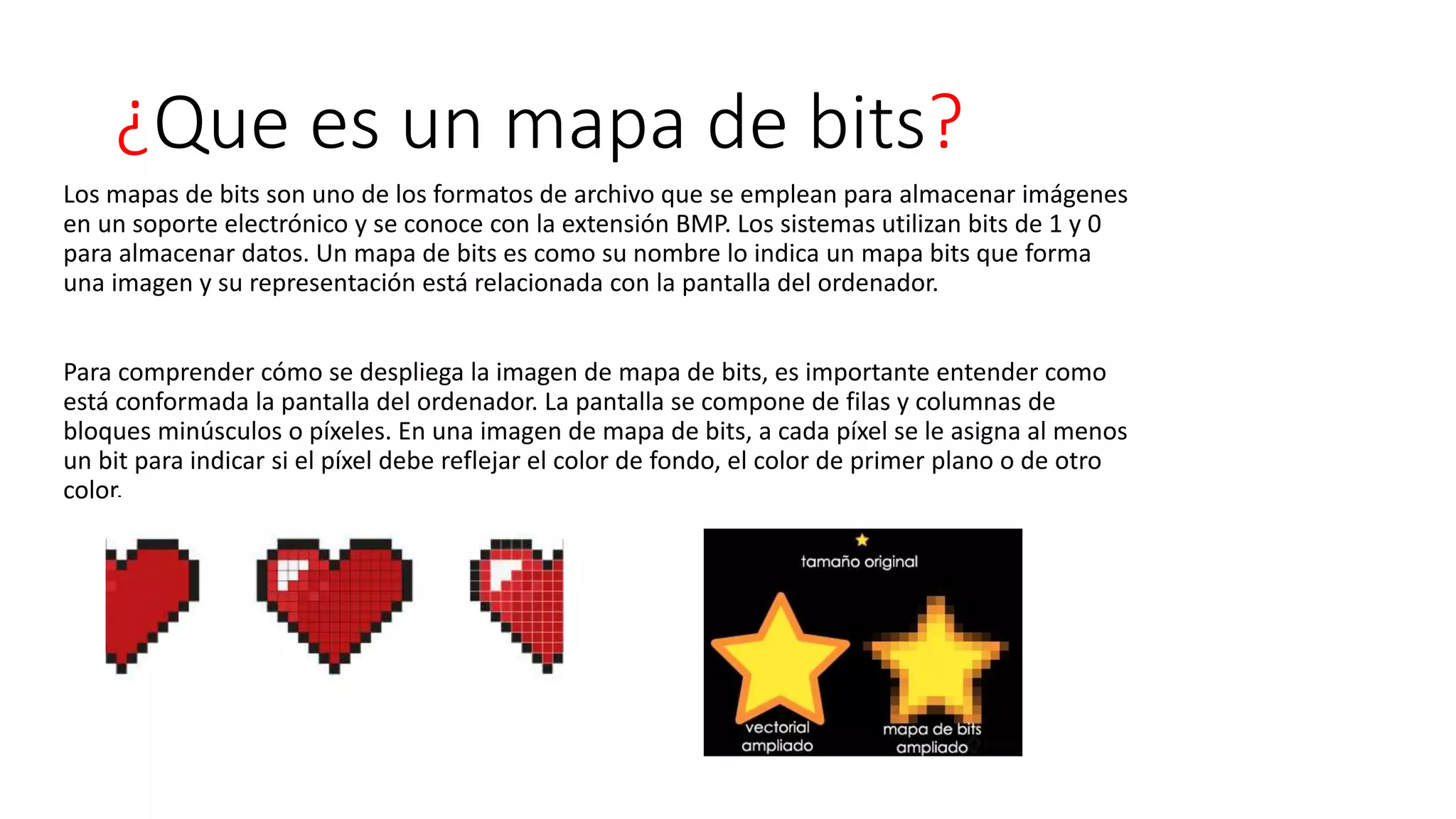 ¿Que es un mapa de bits?
Los mapas de bits son uno de los formatos de archivo que se emplean para almacenar imágenes
en un soporte electrónico y se conoce con la extensión BMP. Los sistemas utilizan bits de 1 y 0
para almacenar datos. Un mapa de bits es como su nombre lo indica un mapa bits que forma
una imagen y su representación está relacionada con la pantalla del ordenador.
Para comprender cómo se despliega la imagen de mapa de bits, es importante entender como
está conformada la pantalla del ordenador. La pantalla se compone de filas y columnas de
bloques minúsculos o píxeles. En una imagen de mapa de bits, a cada píxel se le asigna al menos
un bit para indicar si el píxel debe reflejar el color de fondo, el color de primer plano o de otro
color.
 