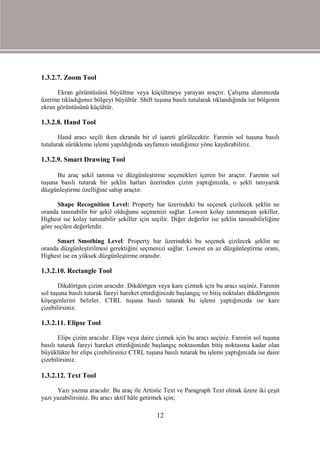 1.3.2.7. Zoom Tool

      Ekran görüntüsünü büyültme veya küçültmeye yarayan araçtır. Çalışma alanımızda
üzerine tıkladığımız bölgeyi büyültür. Shift tuşuna basılı tutularak tıklandığında ise bölgenin
ekran görüntüsünü küçültür.

1.3.2.8. Hand Tool

       Hand aracı seçili iken ekranda bir el işareti görülecektir. Farenin sol tuşuna basılı
tutularak sürükleme işlemi yapıldığında sayfamızı istediğimiz yöne kaydırabiliriz.

1.3.2.9. Smart Drawing Tool

      Bu araç şekil tanıma ve düzgünleştirme seçenekleri içeren bir araçtır. Farenin sol
tuşuna basılı tutarak bir şeklin hatları üzerinden çizim yaptığınızda, o şekli tanıyarak
düzgünleştirme özelliğine sahip araçtır.

      Shape Recognition Level: Property bar üzerindeki bu seçenek çizilecek şeklin ne
oranda tanınabilir bir şekil olduğunu seçmenizi sağlar. Lowest kolay tanınmayan şekiller,
Highest ise kolay tanınabilir şekiller için seçilir. Diğer değerler ise şeklin tanınabilirliğine
göre seçilen değerlerdir.

      Smart Smothing Level: Property bar üzerindeki bu seçenek çizilecek şeklin ne
oranda düzgünleştirilmesi gerektiğini seçmenizi sağlar. Lowest en az düzgünleştirme oranı,
Highest ise en yüksek düzgünleştirme oranıdır.

1.3.2.10. Rectangle Tool

       Dikdörtgen çizim aracıdır. Dikdörtgen veya kare çizmek için bu aracı seçiniz. Farenin
sol tuşuna basılı tutarak fareyi hareket ettirdiğinizde başlangıç ve bitiş noktaları dikdörtgenin
köşegenlerini belirler. CTRL tuşuna basılı tutarak bu işlemi yaptığınızda ise kare
çizebilirsiniz.

1.3.2.11. Elipse Tool

       Elips çizim aracıdır. Elips veya daire çizmek için bu aracı seçiniz. Farenin sol tuşuna
basılı tutarak fareyi hareket ettirdiğinizde başlangıç noktasından bitiş noktasına kadar olan
büyüklükte bir elips çizebilirsiniz CTRL tuşuna basılı tutarak bu işlemi yaptığınızda ise daire
çizebilirsiniz.

1.3.2.12. Text Tool

      Yazı yazma aracıdır. Bu araç ile Artistic Text ve Paragraph Text olmak üzere iki çeşit
yazı yazabilirsiniz. Bu aracı aktif hâle getirmek için;

                                               12
 