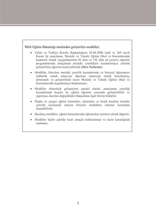 Milli Eğitim Bakanlığı tarafından geliştirilen modüller;
     Talim ve Terbiye Kurulu Başkanlığının 02.06.2006 tarih ve 269 sayılı
       Kararı ile onaylanan, Mesleki ve Teknik Eğitim Okul ve Kurumlarında
       kademeli olarak yaygınlaştırılan 42 alan ve 192 dala ait çerçeve öğretim
       programlarında amaçlanan mesleki yeterlikleri kazandırmaya yönelik
       geliştirilmiş öğretim materyalleridir (Ders Notlarıdır).
     Modüller, bireylere mesleki yeterlik kazandırmak ve bireysel öğrenmeye
      rehberlik etmek amacıyla öğrenme materyali olarak hazırlanmış,
      denenmek ve geliştirilmek üzere Mesleki ve Teknik Eğitim Okul ve
      Kurumlarında uygulanmaya başlanmıştır.
     Modüller teknolojik gelişmelere paralel olarak, amaçlanan yeterliği
      kazandırmak koşulu ile eğitim öğretim sırasında geliştirilebilir ve
      yapılması önerilen değişiklikler Bakanlıkta ilgili birime bildirilir.
     Örgün ve yaygın eğitim kurumları, işletmeler ve kendi kendine mesleki
       yeterlik kazanmak isteyen bireyler modüllere internet üzerinden
       ulaşılabilirler.
     Basılmış modüller, eğitim kurumlarında öğrencilere ücretsiz olarak dağıtılır.
     Modüller hiçbir şekilde ticari amaçla kullanılamaz ve ücret karşılığında
      satılamaz.




                                         2
 