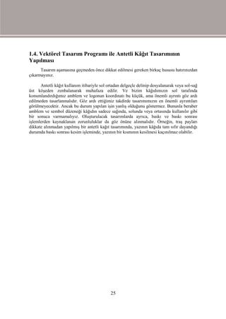1.4. Vektörel Tasarım Programı ile Antetli Kâğıt Tasarımının
Yapılması
      Tasarım aşamasına geçmeden önce dikkat edilmesi gereken birkaç hususu hatırınızdan
çıkarmayınız.

      Antetli kâğıt kullanım itibariyle sol ortadan delgeçle delinip dosyalanarak veya sol-sağ
üst köşeden zımbalanarak muhafaza edilir. Ve bizim kâğıdımızın sol tarafında
konumlandırdığımız amblem ve logonun koordinatı bu küçük, ama önemli ayrıntı göz ardı
edilmeden tasarlanmalıdır. Göz ardı ettiğimiz takdirde tasarımımızın en önemli ayrıntıları
görülmeyecektir. Ancak bu durum yapılan işin yanlış olduğunu göstermez. Bununla beraber
amblem ve sembol düzeneği kâğıdın sadece sağında, solunda veya ortasında kullanılır gibi
bir sonuca varmamalıyız. Oluşturulacak tasarımlarda ayrıca, baskı ve baskı sonrası
işlemlerden kaynaklanan zorunluluklar da göz önüne alınmalıdır. Örneğin, traş payları
dikkate alınmadan yapılmış bir antetli kağıt tasarımında, yazının kâğıda tam sıfır dayandığı
durumda baskı sonrası kesim işleminde, yazının bir kısmının kesilmesi kaçınılmaz olabilir.




                                             25
 