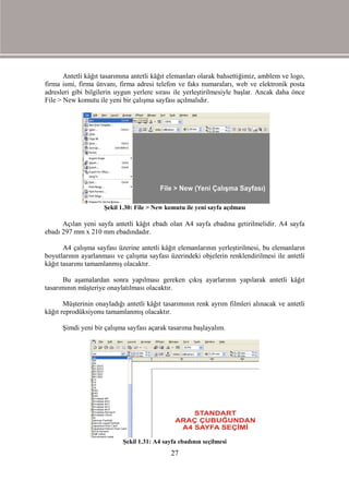 Antetli kâğıt tasarımına antetli kâğıt elemanları olarak bahsettiğimiz, amblem ve logo,
firma ismi, firma ünvanı, firma adresi telefon ve faks numaraları, web ve elektronik posta
adresleri gibi bilgilerin uygun yerlere sırası ile yerleştirilmesiyle başlar. Ancak daha önce
File > New komutu ile yeni bir çalışma sayfası açılmalıdır.




                     Şekil 1.30: File > New komutu ile yeni sayfa açılması

      Açılan yeni sayfa antetli kâğıt ebadı olan A4 sayfa ebadına getirilmelidir. A4 sayfa
ebadı 297 mm x 210 mm ebadındadır.

       A4 çalışma sayfası üzerine antetli kâğıt elemanlarının yerleştirilmesi, bu elemanların
boyutlarının ayarlanması ve çalışma sayfası üzerindeki objelerin renklendirilmesi ile antetli
kâğıt tasarımı tamamlanmış olacaktır.

       Bu aşamalardan sonra yapılması gereken çıkış ayarlarının yapılarak antetli kâğıt
tasarımının müşteriye onaylatılması olacaktır.

       Müşterinin onayladığı antetli kâğıt tasarımının renk ayrım filmleri alınacak ve antetli
kâğıt reprodüksiyonu tamamlanmış olacaktır.

      Şimdi yeni bir çalışma sayfası açarak tasarıma başlayalım.




                            Şekil 1.31: A4 sayfa ebadının seçilmesi
                                              27
 