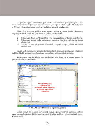 A4 çalışma sayfası üzerine tüm yazı şekil ve resimlerimizi yerleştireceğimiz, yani
tasarımımızı oluşturacağımızı sayfadır. Tasarımını yapacağınız antetli kâğıdın A5 (148,5 mm
x 210 mm) olması durumunda ise A5 sayfa ebadını seçmeniz gerekecektir.

      Müşteriden aldığımız amblem veya logoyu çalışma sayfamız üzerine aktarmanın
değişik yöntemleri vardır. Bu yöntemleri şu şekilde sıralayabiliriz:

     a.    Müşteriden alınan CD’den amblem veya logoyu çalışma sayfamıza aktarabiliriz.
     b.    Müşteriden alınan baskı numunesini scannerde tarayarak çalışma sayfamıza
           aktarabiliriz.
     c.    Vektörel çizim programını kullanarak, logoyu çizip çalışma sayfamıza
           aktarabiliriz.

      Ancak baskı numunesini tarayarak kullanma, kalite açısından tercih edilen bir yöntem
değildir. Çünkü logonun resim formatında olması baskı kalitesini düşürmektedir.

      Bilgisayarımızdaki bir klasör içine kaydedilmiş olan logo file > import komutu ile
çalışma sayfamıza aktarılabilir.




                      Şekil 1.32: Import komutu ile logonun çağrılması

      Açılan pencereden logonun kaydedildiği sürücü seçilir. Bu sürücü içerisinde amblem
veya logonun bulunduğu klasör açılır ve klasör içindeki amblem ve logo seçilerek import
komutu verilir.


                                            28
 