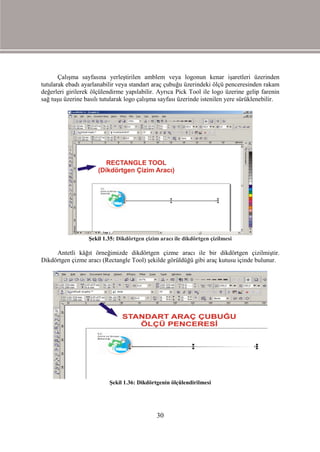 Çalışma sayfasına yerleştirilen amblem veya logonun kenar işaretleri üzerinden
tutularak ebadı ayarlanabilir veya standart araç çubuğu üzerindeki ölçü penceresinden rakam
değerleri girilerek ölçülendirme yapılabilir. Ayrıca Pick Tool ile logo üzerine gelip farenin
sağ tuşu üzerine basılı tutularak logo çalışma sayfası üzerinde istenilen yere sürüklenebilir.




                  Şekil 1.35: Dikdörtgen çizim aracı ile dikdörtgen çizilmesi

     Antetli kâğıt örneğimizde dikdörtgen çizme aracı ile bir dikdörtgen çizilmiştir.
Dikdörtgen çizme aracı (Rectangle Tool) şekilde görüldüğü gibi araç kutusu içinde bulunur.




                          Şekil 1.36: Dikdörtgenin ölçülendirilmesi




                                              30
 