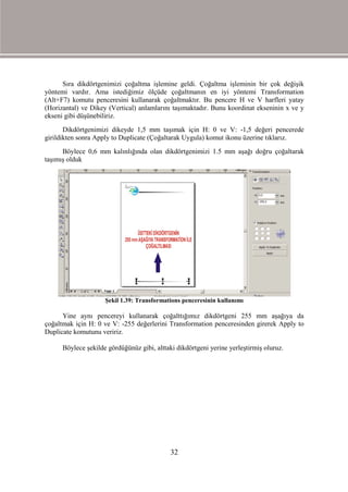 Sıra dikdörtgenimizi çoğaltma işlemine geldi. Çoğaltma işleminin bir çok değişik
yöntemi vardır. Ama istediğimiz ölçüde çoğaltmanın en iyi yöntemi Transformation
(Alt+F7) komutu penceresini kullanarak çoğaltmaktır. Bu pencere H ve V harfleri yatay
(Horizantal) ve Dikey (Vertical) anlamlarını taşımaktadır. Bunu koordinat ekseninin x ve y
ekseni gibi düşünebiliriz.
       Dikdörtgenimizi dikeyde 1,5 mm taşımak için H: 0 ve V: -1,5 değeri pencerede
girildikten sonra Apply to Duplicate (Çoğaltarak Uygula) komut ikonu üzerine tıklarız.
      Böylece 0,6 mm kalınlığında olan dikdörtgenimizi 1.5 mm aşağı doğru çoğaltarak
taşımış olduk




                     Şekil 1.39: Transformations penceresinin kullanımı

      Yine aynı pencereyi kullanarak çoğalttığımız dikdörtgeni 255 mm aşağıya da
çoğaltmak için H: 0 ve V: -255 değerlerini Transformation penceresinden girerek Apply to
Duplicate komutunu veririz.

      Böylece şekilde gördüğünüz gibi, alttaki dikdörtgeni yerine yerleştirmiş oluruz.




                                             32
 