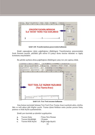 Şekil 1.40: Transformations penceresinin kullanımı

      Şimdi yapacağımız işlem çoğalttığımız dikdörtgeni Transformation penceresinden
Scale ikonunu seçerek, şekildeki gibi mirror H (yatay) ikonu üzerine tıklamak ve Apply
komutunu onaylamaktır.

      Bu şekilde sayfanın altına çoğalttığımız dikdörtgeni yatay ters yüz yapmış olduk.




                           Şekil 1.41: Text Tool aracının kullanımı

      Araç kutusu içerisinde bulunan Text Tool (Yazı Yazma Aracı) seçilerek adres, telefon,
faks ve web adresi gibi bilgiler yazılır. Yazma işlemi bittikten sonra yazılan yazının fontu,
puntosu ve blok biçimi ayarlanmalıdır.
      Şimdi yazı üzerinde şu işlemleri uygulayalım:
      a.    Yazının fontu           : Times New Roman
      b.    Yazının büyüklüğü       : 10 punto
      c.    Yazının blok biçimi     : Right (sağa dayalı)
                                             33
 