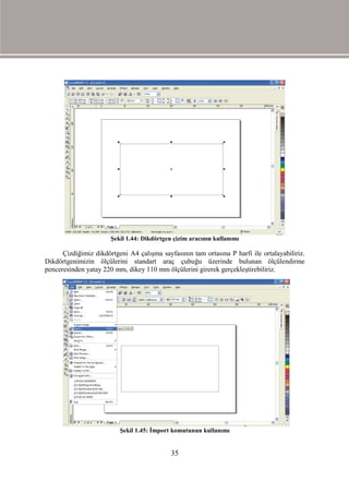 Şekil 1.44: Dikdörtgen çizim aracının kullanımı

      Çizdiğimiz dikdörtgeni A4 çalışma sayfasının tam ortasına P harfi ile ortalayabiliriz.
Dikdörtgenimizin ölçülerini standart araç çubuğu üzerinde bulunan ölçülendirme
penceresinden yatay 220 mm, dikey 110 mm ölçülerini girerek gerçekleştirebiliriz.




                          Şekil 1.45: İmport komutunun kullanımı


                                             35
 