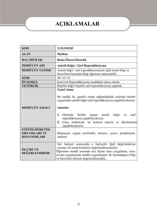 AÇIKLAMALAR

                 AÇIKLAMALAR
KOD              213GIM183
ALAN             Matbaa
DAL/MESLEK       Baskı Öncesi Hazırlık
MODÜLÜN ADI      Antetli Kâğıt / Zarf Reprodüksiyonu
MODÜLÜN TANIMI   Antetli kâğıt / zarf reprodüksiyonuyla ilgili temel bilgi ve
                 becerilerin kazandırıldığı öğrenme materyalidir.
SÜRE             40+32+32
ÖN KOŞUL         Kartvizit Reprodüksiyonu modülünü almış olmak.
YETERLİK         Başlıklı kâğıt/ başlıklı zarf reprodüksiyonu yapmak.
                 Genel Amaç

                 Bu modül ile, gerekli ortam sağlandığında orijinale birebir
                 uygunlukta antetli kâğıt/zarf reprodüksiyonu yapabileceksiniz.

MODÜLÜN AMACI    Amaçlar

                 1. Orijinale birebir uygun antetli kâğıt ve zarf
                    reprodüksiyonu yapabileceksiniz.
                 2. Çıkış alabilecek, işi kontrol edecek ve düzeltmeleri
                    yapabileceksiniz.
EĞİTİM ÖĞRETİM
ORTAMLARI VE     Bilgisayar, uygun yazılımlar, tarayıcı, yazıcı, projeksiyon,
DONANIMLARI      internet.

                  Her faaliyet sonrasında o faaliyetle ilgili değerlendirme
                  soruları ile kendi kendinizi değerlendireceksiniz.
ÖLÇME VE
                 Öğretmen modül sonunda size ölçme aracı (uygulama, soru-
DEĞERLENDİRME
                 cevap) uygulayarak modül uygulamaları ile kazandığınız bilgi
                 ve becerileri ölçerek değerlendirecektir.




                                  ii
 