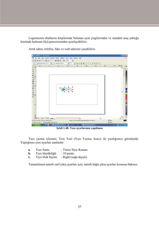Logomuzun ebatlarını köşelerinde bulunan ayar çizgilerinden ve standart araç çubuğu
üzerinde bulunan ölçü penceresinden ayarlayabiliriz.

      Artık adres, telefon, faks ve web adresini yazabiliriz.




                            Şekil 1.48: Yazı ayarlarının yapılması


      Yazı yazma işlemini, Text Tool (Yazı Yazma Aracı) ile yazdığımızı görmüştük.
Yaptığımız yazı ayarları şunlardır:

     a.    Yazı fontu           : Times New Roman
     b.    Yazı büyüklüğü       : 10 punto
     c.    Yazı blok biçimi     : Right (sağa dayalı)

      Tamamlanan antetli zarf çıkış ayarları için, antetli kâğıt çıkış ayarları kısmına bakınız.




                                              37
 