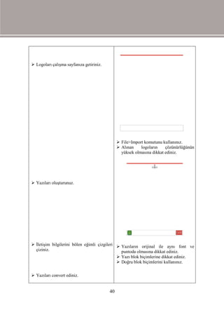  Logoları çalışma sayfanıza getiriniz.




                                                File>Import komutunu kullanınız.
                                                Alınan    logoların    çözünürlüğünün
                                                 yüksek olmasına dikkat ediniz.




 Yazıları oluşturunuz.




 İletişim bilgilerini bölen eğimli çizgileri  Yazıların orijinal ile aynı font ve
  çiziniz.                                      puntoda olmasına dikkat ediniz.
                                               Yazı blok biçimlerine dikkat ediniz.
                                               Doğru blok biçimlerini kullanınız.

 Yazıları convert ediniz.


                                          40
 