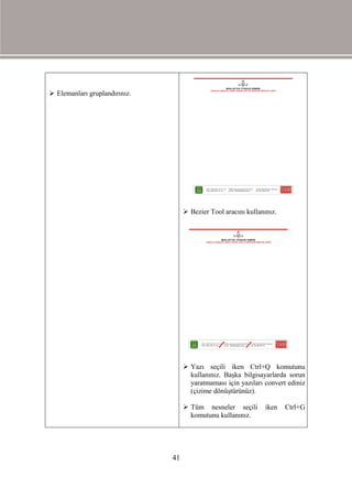  Elemanları gruplandırınız.




                                     Bezier Tool aracını kullanınız.




                                     Yazı seçili iken Ctrl+Q komutunu
                                      kullanınız. Başka bilgisayarlarda sorun
                                      yaratmaması için yazıları convert ediniz
                                      (çizime dönüştürünüz).

                                     Tüm nesneler seçili        iken   Ctrl+G
                                      komutunu kullanınız.




                               41
 