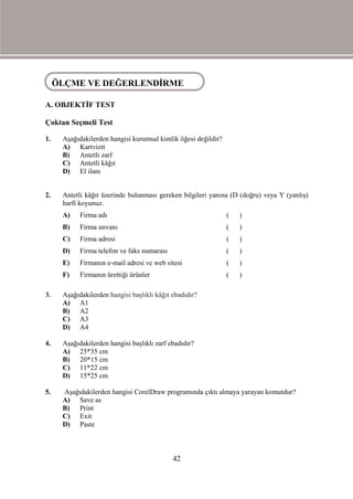ÖÇME VEVE DEĞERLENDİRME
 ÖLÇME DEĞERLENDİRME

A. OBJEKTİF TEST

Çoktan Seçmeli Test

1.   Aşağıdakilerden hangisi kurumsal kimlik öğesi değildir?
     A) Kartvizit
     B) Antetli zarf
     C) Antetli kâğıt
     D) El ilanı


2.   Antetli kâğıt üzerinde bulunması gereken bilgileri yanına (D (doğru) veya Y (yanlış)
     harfi koyunuz.
     A)    Firma adı                                           (   )
     B)    Firma unvanı                                        (   )
     C)    Firma adresi                                        (   )
     D)    Firma telefon ve faks numarası                      (   )
     E)    Firmanın e-mail adresi ve web sitesi                (   )
     F)    Firmanın ürettiği ürünler                           (   )

3.   Aşağıdakilerden hangisi başlıklı kâğıt ebadıdır?
     A) A1
     B) A2
     C) A3
     D) A4

4.   Aşağıdakilerden hangisi başlıklı zarf ebadıdır?
     A) 25*35 cm
     B) 20*15 cm
     C) 11*22 cm
     D) 15*25 cm

5.   Aşağıdakilerden hangisi CorelDraw programında çıktı almaya yarayan komutdur?
     A) Save as
     B) Print
     C) Exit
     D) Paste



                                            42
 