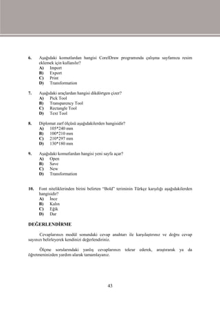 6.    Aşağıdaki komutlardan hangisi CorelDraw programında çalışma sayfamıza resim
      eklemek için kullanılır?
      A) Import
      B) Export
      C) Print
      D) Transformation

7.    Aşağıdaki araçlardan hangisi dikdörtgen çizer?
      A) Pick Tool
      B) Transparency Tool
      C) Rectangle Tool
      D) Text Tool

8.    Diplomat zarf ölçüsü aşağıdakilerden hangisidir?
      A) 105*240 mm
      B) 100*210 mm
      C) 210*297 mm
      D) 130*180 mm

9.    Aşağıdaki komutlardan hangisi yeni sayfa açar?
      A) Open
      B) Save
      C) New
      D) Transformation


10.   Font niteliklerinden birini belirten “Bold” teriminin Türkçe karşılığı aşağıdakilerden
      hangisidir?
      A) İnce
      B) Kalın
      C) Eğik
      D) Dar

DEĞERLENDİRME

      Cevaplarınızı modül sonundaki cevap anahtarı ile karşılaştırınız ve doğru cevap
sayınızı belirleyerek kendinizi değerlendiriniz.

      Ölçme sorularındaki yanlış cevaplarınızı tekrar ederek, araştırarak ya             da
öğretmeninizden yardım alarak tamamlayanız.




                                            43
 