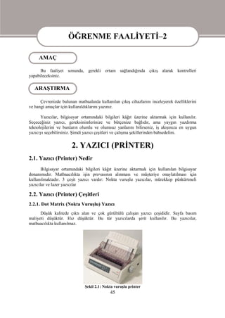 ÖĞRENME FAALİYETİ–2

     AMAÇ         ÖĞRENME FAALİYETİ–2
      Bu faaliyet sonunda, gerekli ortam sağlandığında çıkış alarak kontrolleri
yapabileceksiniz.

   ARAŞTIRMA

      Çevrenizde bulunan matbaalarda kullanılan çıkış cihazlarını inceleyerek özelliklerini
ve hangi amaçlar için kullanıldıklarını yazınız.

      Yazıcılar, bilgisayar ortamındaki bilgileri kâğıt üzerine aktarmak için kullanılır.
Seçeceğiniz yazıcı, gereksinimlerinize ve bütçenize bağlıdır, ama yaygın yazdırma
teknolojilerini ve bunların olumlu ve olumsuz yanlarını bilirseniz, iş akışınıza en uygun
yazıcıyı seçebilirsiniz. Şimdi yazıcı çeşitleri ve çalışma şekillerinden bahsedelim.


                       2. YAZICI (PRİNTER)
2.1. Yazıcı (Printer) Nedir
       Bilgisayar ortamındaki bilgileri kâğıt üzerine aktarmak için kullanılan bilgisayar
donanımıdır. Matbaacılıkta işin provasının alınması ve müşteriye onaylatılması için
kullanılmaktadır. 3 çeşit yazıcı vardır: Nokta vuruşlu yazıcılar, mürekkep püskürtmeli
yazıcılar ve lazer yazıcılar

2.2. Yazıcı (Printer) Çeşitleri
2.2.1. Dot Matrix (Nokta Vuruşlu) Yazıcı
      Düşük kalitede çıktı alan ve çok gürültülü çalışan yazıcı çeşididir. Sayfa basım
maliyeti düşüktür. Hız düşüktür. Bu tür yazıcılarda şerit kullanılır. Bu yazıcılar,
matbaacılıkta kullanılmaz.




                              Şekil 2.1: Nokta vuruşlu printer
                                            45
 