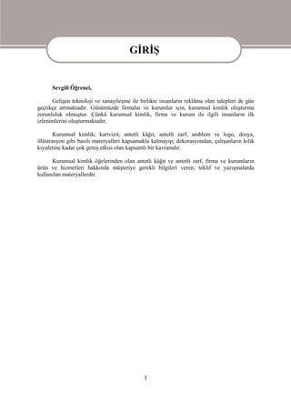 GİRİŞ
                                       GİRİŞ
      Sevgili Öğrenci,

      Gelişen teknoloji ve sanayileşme ile birlikte insanların reklâma olan talepleri de gün
geçtikçe artmaktadır. Günümüzde firmalar ve kurumlar için, kurumsal kimlik oluşturma
zorunluluk olmuştur. Çünkü kurumsal kimlik, firma ve kurum ile ilgili insanların ilk
izlenimlerini oluşturmaktadır.

        Kurumsal kimlik; kartvizit, antetli kâğıt, antetli zarf, amblem ve logo, dosya,
illüstrasyon gibi basılı materyalleri kapsamakla kalmayıp; dekorasyondan, çalışanların kılık
kıyafetine kadar çok geniş etkisi olan kapsamlı bir kavramdır.

      Kurumsal kimlik öğelerinden olan antetli kâğıt ve antetli zarf, firma ve kurumların
ürün ve hizmetleri hakkında müşteriye gerekli bilgileri veren, teklif ve yazışmalarda
kullanılan materyallerdir.




                                             1
 