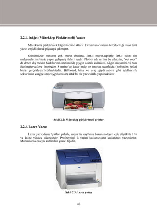 2.2.2. Inkjet (Mürekkep Püskürtmeli) Yazıcı

       Mürekkebi püskürterek kâğıt üzerine aktarır. Ev kullanıcılarının tercih ettiği masa üstü
yazıcı çeşidi olarak piyasaya çıkmıştır.

      Günümüzde bunların çok büyüt ebatlara, farklı mürekkeplerle farklı baskı altı
malzemelerine baskı yapan gelişmiş türleri vardır. Plotter adı verilen bu cihazlar, “out door”
da denen dış mekân baskılarının üretiminde yaygın olarak kullanılır. Kâğıt, muşamba ve bazı
özel materyallere 1metreden 8 metre’ye kadar ende ve sınırsız uzunlukta (bobinden baskı)
baskı gerçekleştirilebilmektedir. Billboard, bina ve araç giydirmeleri gibi reklâmcılık
sektörünün vazgeçilmez uygulamaları artık bu tür yazıcılarla yapılmaktadır.




                           Şekil 2.2: Mürekkep püskürtmeli printer

2.2.3. Lazer Yazıcı

      Lazer yazıcıların fiyatları pahalı, ancak bir sayfanın basım maliyeti çok düşüktür. Hız
ve kalite yüksek düzeydedir. Profesyonel iş yapan kullanıcıların kullandığı yazıcılardır.
Matbaalarda en çok kullanılan yazıcı tipidir.




                                    Şekil 2.3: Lazer yazıcı



                                              46
 